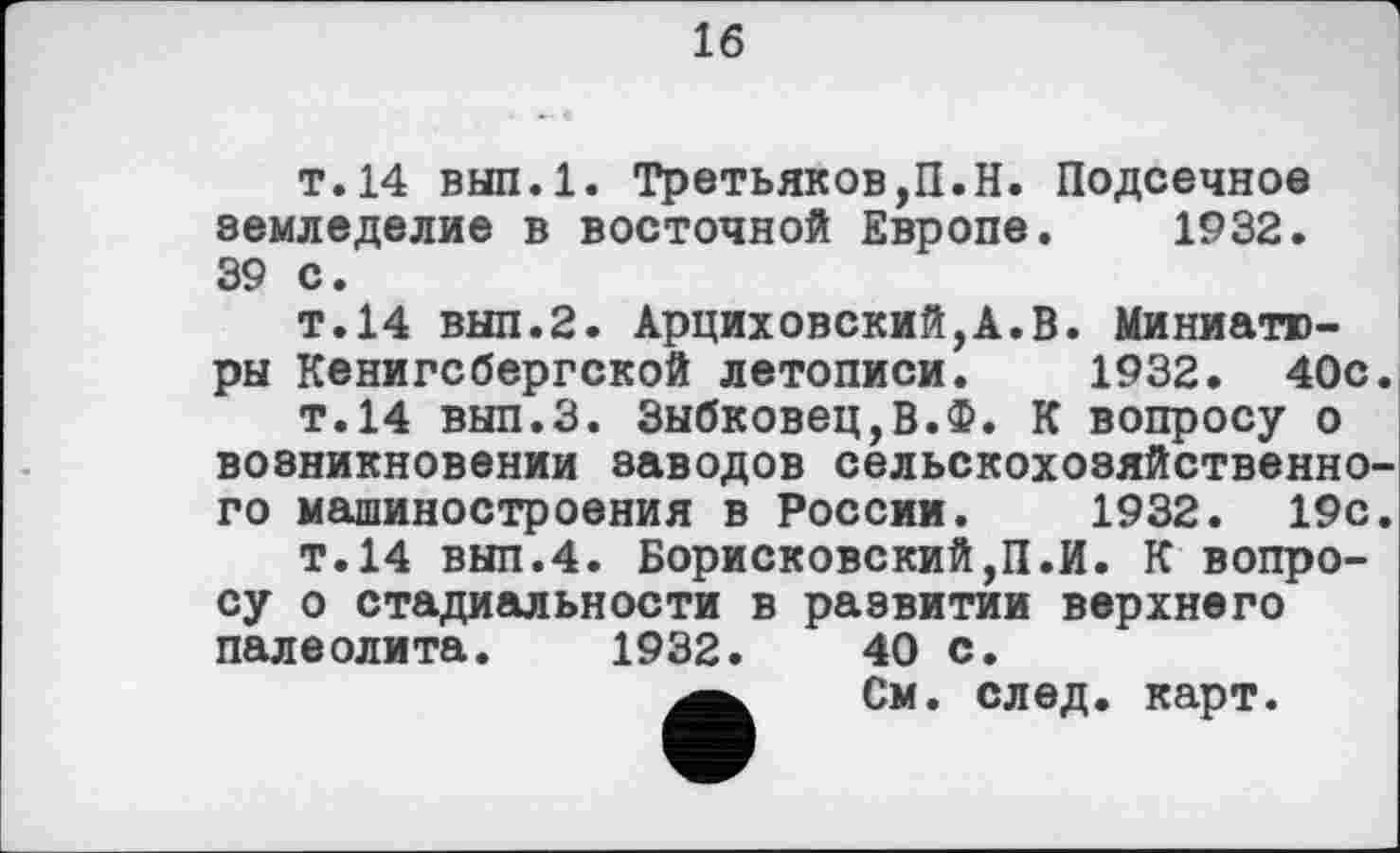 ﻿16
т. 14 вып.1. Третьяков,П.H. Подсечное земледелие в восточной Европе. 1932. 39 с.
т.14 выл.2. Арциховский,А.В. Миниатюры Кенигсбергской летописи. 1932. 40с.
т.14 вып.З. Зыбковец,В.Ф. К вопросу о возникновении заводов сельскохозяйственного машиностроения в России. 1932. 19с.
т.14 вып.4. Борисковский,П.И. К вопросу о стадиальности в развитии верхнего палеолита. 1932.	40 с.
См. след. карт.